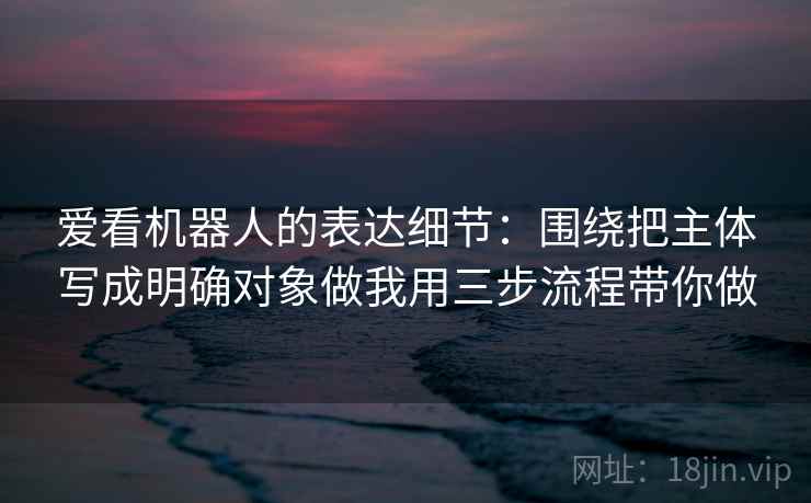爱看机器人的表达细节:围绕把主体写成明确对象做我用三步流程带你做 爱看机器人的表达细节:围绕把主体写成明确对象做我用三步流程带你做