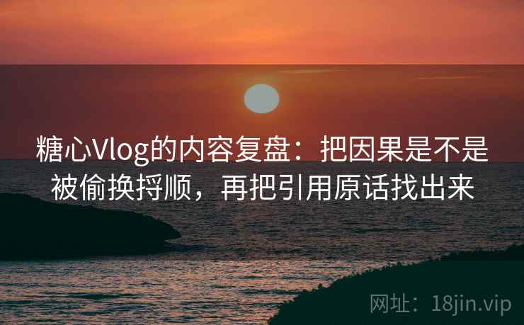 糖心Vlog的内容复盘：把因果是不是被偷换捋顺，再把引用原话找出来